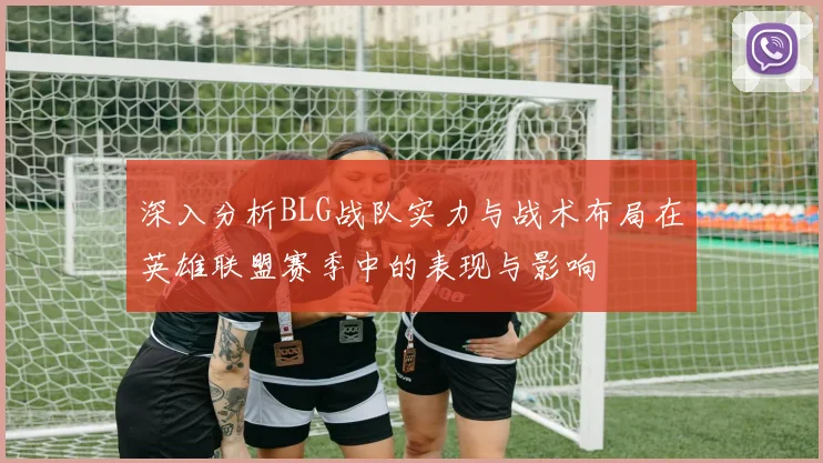 深入分析BLG战队实力与战术布局在英雄联盟赛季中的表现与影响
