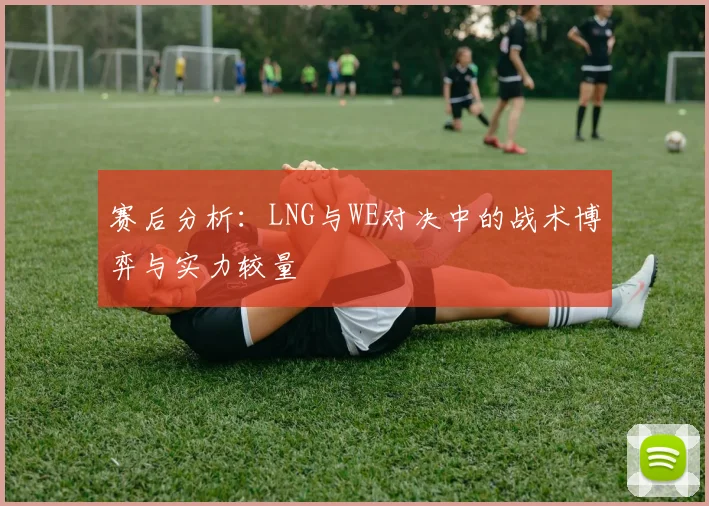赛后分析：LNG与WE对决中的战术博弈与实力较量