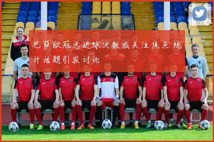 巴萨欧冠总进球次数成关注焦点 统计话题引发讨论