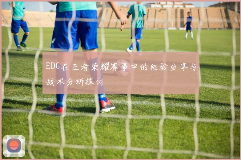 EDG在王者荣耀赛事中的经验分享与战术分析探讨