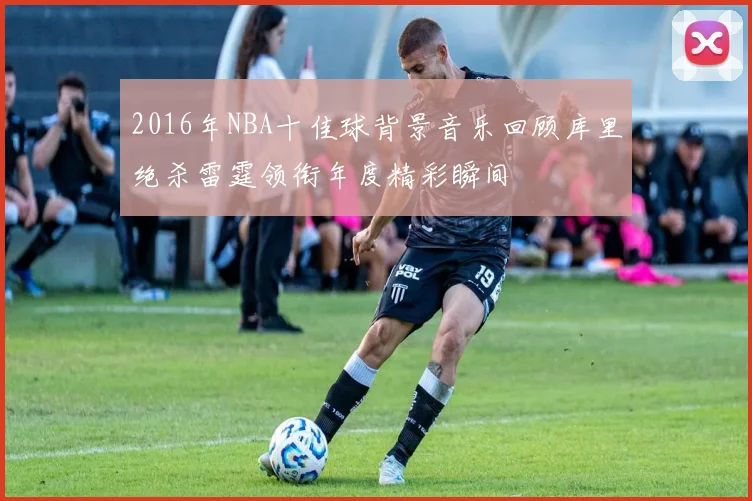 2016年NBA十佳球背景音乐回顾库里绝杀雷霆领衔年度精彩瞬间