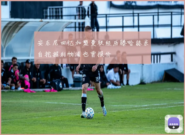 安东尼回忆加盟曼联经历滕哈赫亲自挖掘利物浦也曾报价