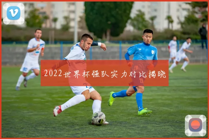 2022世界杯强队实力对比揭晓