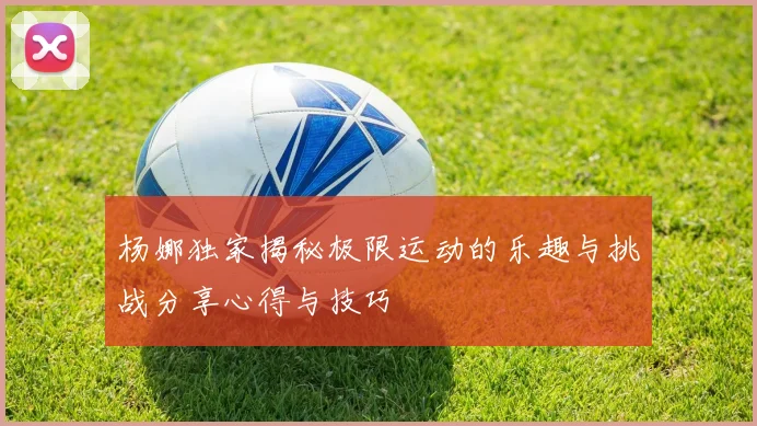 杨娜独家揭秘极限运动的乐趣与挑战分享心得与技巧