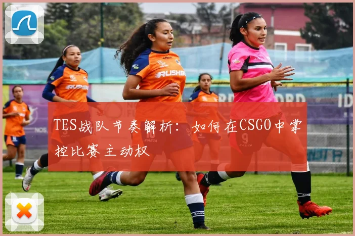 TES战队节奏解析：如何在CSGO中掌控比赛主动权