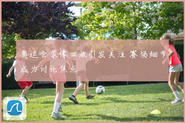 奥运会录像回放引发关注 赛场细节成为讨论焦点