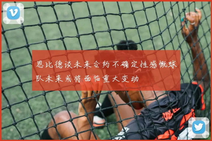 恩比德谈未来合约不确定性感慨球队未来或将面临重大变动